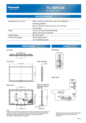 Page 1TC-50PU54
50 Plasma HDTV
SPECIFICATIONS
DIMENSIONS JACKS
Top View
Front View
Back View
Note:
To make sure that the Plasma Television fits the cabinet properly when a high degree of 
precision is required, we recommend that you use the Plasma Television itself to make 
the necessary cabinet measurements. Panasonic cannot be responsible for 
inaccuracies in cabinet design or manufacture.Specifications are subject to change without notice. 
Non-metric weights and measurements are 
approximate.
Side ViewBack...