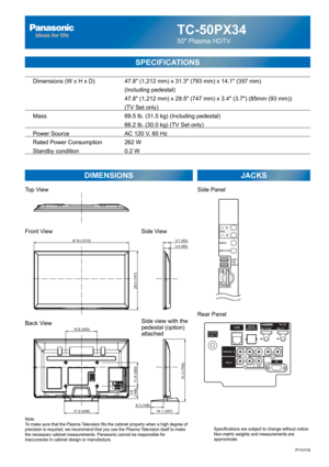 Page 1TC-50PX34
50 Plasma HDTV
  Dimensions (W x H x D)    47.8 (1,212 mm) x 31.3 (793 mm) x 14.1 (357 mm)
      (Including pedestal)
       47.8 (1,212 mm) x 29.5 (747 mm) x 3.4 (3.7) (85mm (93 mm))
(TV Set only)
  Mass        69.5 lb. (31.5 kg) (Including pedestal)
            66.2 lb. (30.0 kg) (TV Set only) 
  Power Source      AC 120 V, 60 Hz 
  Rated Power Consumption    262 W
   Standby condition      0.2 W
SPECIFICATIONS
DIMENSIONS JACKS
Note:
To make sure that the Plasma Television fits the cabinet...