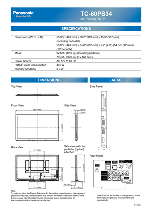 Page 1TC-60PS34
60 Plasma HDTV
SPECIFICATIONS
DIMENSIONS JACKS
Note:
To make sure that the Plasma Television fits the cabinet properly when a high degree of 
precision is required, we recommend that you use the Plasma Television itself to make 
the necessary cabinet measurements. Panasonic cannot be responsible for 
inaccuracies in cabinet design or manufacture.Specifications are subject to change without notice. 
Non-metric weights and measurements are 
approximate.
P110331
  Dimensions (W x H x D)    56.9...