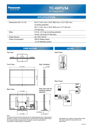 Page 1TC-60PU54
60 Plasma HDTV
SPECIFICATIONS
DIMENSIONS JACKS
Top View
Front View
Back View
Note:
To make sure that the Plasma Television fits the cabinet properly when a high degree of 
precision is required, we recommend that you use the Plasma Television itself to make 
the necessary cabinet measurements. Panasonic cannot be responsible for 
inaccuracies in cabinet design or manufacture.Specifications are subject to change without notice. 
Non-metric weights and measurements are 
approximate.
Side ViewBack...