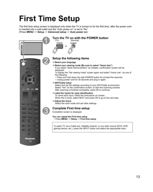 Page 1313
or
Turn the TV on with the POWER button
or
(Remote) (TV)
Setup the following items
  ●Select your  language
  ●Select your viewing mode (Be sure to select “ Home Use”)
If you select “ Store Demonstration” by mistake, confirmation screen will be 
displayed.
To display the “Set viewing mode” screen again and select “Home Use”, do one of 
the following:
•  Press and hold down the side POWER button for at least five seconds.
•  Unplug power cord for 30 seconds and plug in again.
  ●ANT/Cable setup
Select...