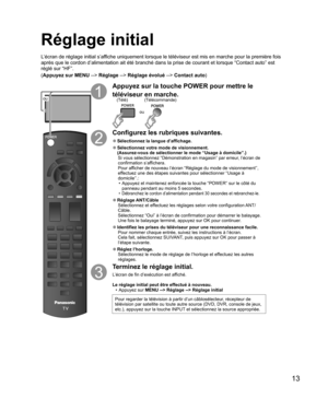 Page 6113
  Réglage initial
L’écran de réglage initial s’affiche uniquement lorsque le téléviseur est mis en marche pour la première fois 
après que le cordon d’alimentation ait été branché dans la prise de courant et lorsque “Contact auto” est 
réglé sur “HF”. 
(Appuyez sur MENU --> Réglage --> Réglage évolué --> Contact auto)
ou
Appuyez sur la touche POWER pour mettre le 
téléviseur en marche.
ou
(Télécommande) (Télé)
Configurez les rubriques suivantes.
  ●Sélectionnez la  langue d’affichage.
  ●Sélectionnez...