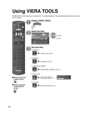 Page 1818
Using  VIERA TOOLS
 Press to exit from a menu screen
 
 Press to go back to the previous 
screen 
Display VIERA TOOLS
Select the item
VIERA Link
 select
 next
Set each item
   VIERA Link
VIERA Link (p. 26-27)
 Slideshow
Slideshow (p. 20-21)
 VIERA IMAGE VIEWER
VIERA IMAGE VIEWER (p. 20-21)
 Game mode
Game mode settingPlease select Picture mode.Game mode allows optimum picture settings 
for gaming.
Game Standard(Game/Standard) (p. 31)
  Eco mode
ECO/energy saving (p. 34)
VIERA TOOLS is the easy way to...