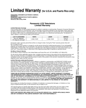 Page 4545
Support Information
 Limited Warranty (for U.S.A. and Puerto Rico only)
 Index
PANASONIC CONSUMER ELECTRONICS COMPANY,
DIVISION OF:
PANASONIC CORPORATION OF NORTH AMERICA
One Panasonic Way
Secaucus, New Jersey 07094
Panasonic LCD TelevisionsLimited Warranty
Limited Warranty Coverage
If your product does not work properly because of a defect in materials \
or workmanship, Panasonic Consumer Electronics 
Company (referred to as “the warrantor”) will, for the length of\
 the period indicated on the chart...