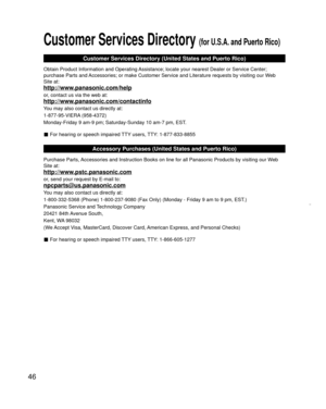 Page 4646
 
Customer Services Directory (for U.S.A. and Puerto Rico)
Customer Services Directory (United States and Puerto Rico)
Obtain Product Information and Operating Assistance; locate your nearest Dealer or Service Center; 
purchase Parts and Accessories; or make Customer Service and Literature requests by visitin\
g our Web 
Site at:
http://www.panasonic.com/help
or, contact us via the web at:
http://www.panasonic.com/contactinfo
You may also contact us directly at:
1-877-95-VIERA (958-4372)
Monday-Friday...