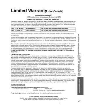 Page 4747
Support Information
 Limited Warranty (for Canada)
 Customer Services Directory (for U.S.A. and Puerto Rico)
 
Limited Warranty (for Canada)
Panasonic Canada Inc.
5770 Ambler Drive, Mississauga, Ontario L4W 2T3
PANASONIC PRODUCT – LIMITED WARRANTY
Panasonic Canada Inc. warrants this product to be free from defects in m\
aterial and workmanship under normal use and 
for a period as stated below from the date of original purchase agrees t\
o, at its option either (a) repair your product with 
new or...