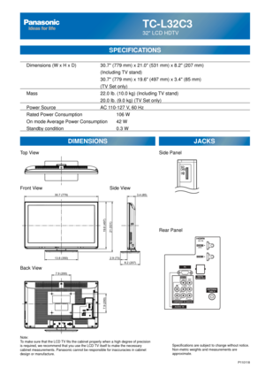 Page 48TC-L32C3
32 LCD HDTV
  Dimensions (W x H x D)    30.7 (779 mm) x 21.0 (531 mm) x 8.2 (207 mm)
      (Including TV stand)
       30.7 (779 mm) x 19.6 (497 mm) x 3.4 (85 mm)
(TV Set only)
  Mass        22.0 lb. (10.0 kg) (Including TV stand)
            20.0 lb. (9.0 kg) (TV Set only) 
  Power Source      AC 110-127 V, 60 Hz 
  Rated Power Consumption      106 W
  On mode Average Power Consumption  42 W
  Standby condition    0.3 W
SPECIFICATIONS
DIMENSIONS JACKS
Top View
Front View
Back View
Note:
To make...