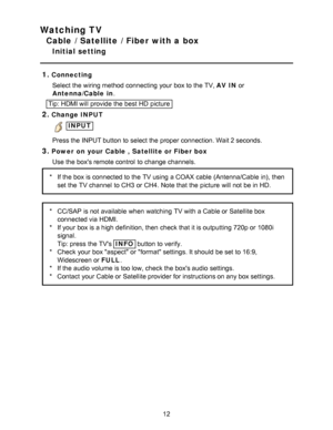 Page 12Watching TV
Cable / Satellite / Fiber with a box
Initial setting
1.
Connecting Select the wiring method connecting your  box to the TV, AV IN  or
Antenna/Cable  in.
Tip: HDMI will provide the best HD  picture
2.Change INPUT
 INPUT
Press the INPUT button to select the proper connection. Wait 2 seconds.
3.Power  on your Cable , Satellite or Fiber box Use the boxs remote control  to change channels.
* If the box is connected to the TV using a COAX cable (Antenna/Cable  in), then
set the TV channel  to CH3...