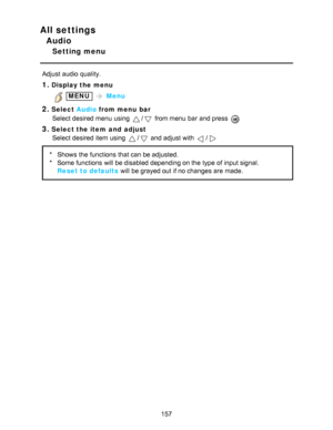 Page 157All settings
Audio
Setting menu
Adjust audio  quality.
1.Display the menu
 MENU  Menu
2.Select  Audio from menu  bar
Select desired menu  using 
/ from menu  bar  and press  
3.Select the item  and  adjust Select desired item using 
/ and adjust with /
* Shows  the functions  that can be adjusted.
* Some functions  will be disabled depending on the type of input signal.
Reset to defaults  will be grayed out if no changes are  made.
157  