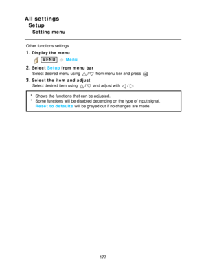 Page 177All settings
Setup
Setting menu
Other  functions  settings
1.Display the menu
 MENU  Menu
2.Select  Setup from menu  bar
Select desired menu  using 
/ from menu  bar  and press  
3.Select the item  and  adjust Select desired item using 
/ and adjust with /
* Shows  the functions  that can be adjusted.
* Some functions  will be disabled depending on the type of input signal.
Reset to defaults  will be grayed out if no changes are  made.
177  