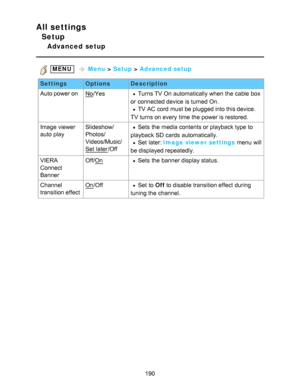 Page 190All settings
Setup
Advanced  setup
 MENU   Menu  > Setup  > Advanced setup
Settings OptionsDescription
Auto power on
No /YesTurns TV On automatically when the cable box
or connected device is turned On.
TV AC cord  must be plugged into this device.
TV turns on every  time the power is restored.
Image viewer 
auto  play Slideshow/
Photos/
Videos/Music/
Set  later
/Off
Sets  the media contents or playback  type to
playback  SD cards  automatically.
Set  later: Image viewer settings  menu  will
be displayed...