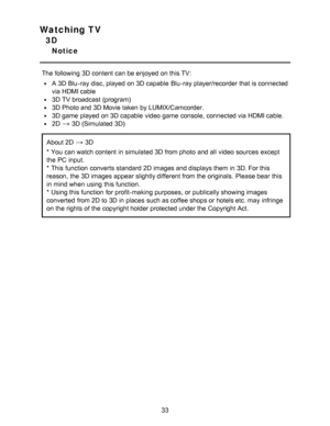 Page 33Watching TV
3D
Notice
The following 3D content can be enjoyed  on this TV:
A 3D Blu -ray disc, played  on 3D capable  Blu -ray player/recorder that is connected
via HDMI cable
3D TV broadcast (program)
3D Photo and 3D Movie taken  by LUMIX/Camcorder.
3D game  played  on 3D capable  video game  console, connected via HDMI cable.
2D3D (Simulated 3D)
About 2D3D
* You can watch content in simulated 3D from photo  and all  video sources  except
the PC input.
* This function  converts standard 2D images and...