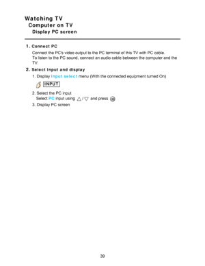 Page 39Watching TV
Computer on TV
Display PC screen
1.
Connect PC Connect the PCs video output to the PC terminal of this TV with PC cable.
To listen to the PC sound,  connect  an audio  cable between the computer and the
TV.
2.Select Input and  display1. Display Input select  menu  (With the connected equipment turned On)
 INPUT
2. Select the PC input
    Select

 
PC
  input using 
/ and press  
3. Display PC screen
39  
