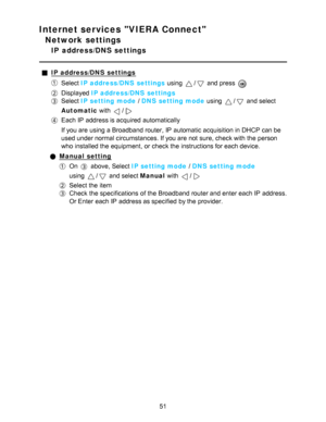 Page 51Internet services VIERA Connect
Network settings
IP  address/DNS settings
IP address/DNS  settings
Select IP address/DNS  settings  using / and press  
Displayed IP address/DNS  settings
Select IP setting mode  / DNS setting mode  using / and select
Automatic  with 
/
Each IP  address is acquired automatically
If you are  using a Broadband router, IP  automatic acquisition in DHCP can be
used under normal circumstances. If you are  not sure, check with the person
who installed the equipment,  or check...