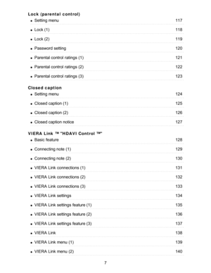 Page 7Lock (parental  control)
Closed caption
VIERA  Link ™ HDAVI Control ™
Setting menu117
Lock (1)118
Lock (2)119
Password setting120
Parental control  ratings  (1)121
Parental control  ratings  (2)122
Parental control  ratings  (3)123
Setting menu124
Closed caption (1)125
Closed caption (2)126
Closed caption notice127
Basic  feature128
Connecting note  (1)129
Connecting note  (2)130
VIERA  Link connections (1)131
VIERA  Link connections (2)132
VIERA  Link connections (3)133
VIERA  Link settings134
VIERA...