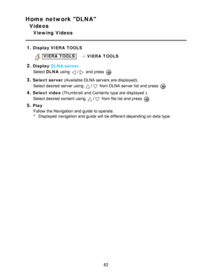 Page 82Home network DLNA
Videos
Viewing Videos
1.
Display  VIERA  TOOLS
 VIERA  TOOLS   VIERA  TOOLS
2.Display DLNA server
Select  DLNA using 
/ and press  
3.Select server  (Available DLNA servers are  displayed).
Select desired server using 
/ from DLNA server list and press  
4.Select video  (Thumbnail  and Contents  type are  displayed ).
Select desired content using 
/ from file list and press  
5.Play Follow the Navigation and guide  to operate.* Displayed navigation and guide  will be different depending...