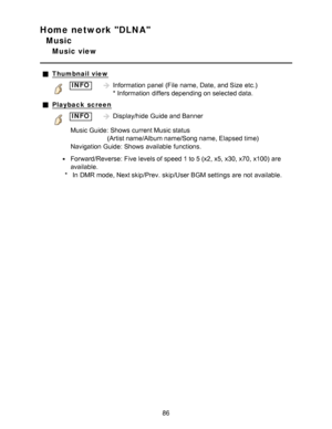 Page 86Home network DLNA
Music
Music view
Thumbnail view
INFOInformation  panel  (File  name, Date, and Size  etc.)  
* Information  differs depending on selected data.
Playback  screen
INFODisplay/hide  Guide and Banner
Music Guide:  Shows  current Music status (Artist name/Album name/Song name, Elapsed time)
Navigation Guide:  Shows  available  functions.
Forward/Reverse:  Five levels of speed 1 to 5 (x2, x5, x30, x70, x100)  are
available.
* In DMR mode, Next skip/Prev. skip/User BGM settings  are  not...