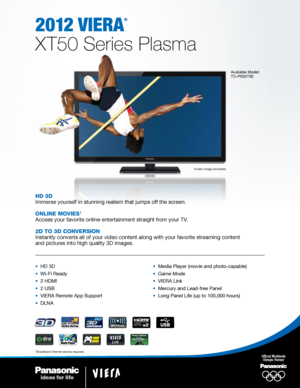 Page 12012 viera
®
XT50 Series Plasma
Available Model:
TC-P50XT50
Screen image simulated.
HD 3D
Immerse yourself in stunning realism that jumps off the screen.
Online MOvies
1
Access your favorite online entertainment straight from your TV.
2D tO 3D COnversiOn
Instantly converts all of your video content along with your favorite st\
reaming content 
and pictures into high quality 3D images.
•   HD 3D
•  Wi-Fi Ready
•  2 HDMI
•  2 USB
•  VIERA Remote App Support
•  DLNA •  Media Player (movie and photo-capable)...