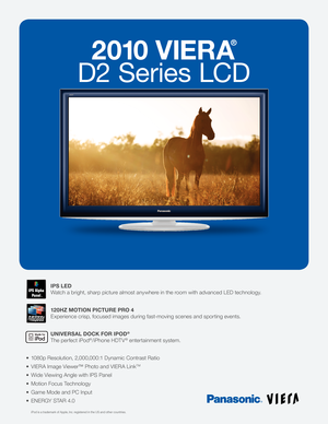 Page 12010 VIERA
®
D2 Series LCD
 1080p Resolution, 2,000,000:1 Dynamic Contrast Ratio
 VIERA Image Viewer™ Photo and VIERA Link
TM
 Wide Viewing Angle with IPS Panel
 Motion Focus Technology
 Game Mode and PC Input
 ENERGY STAR 4.0IPS LED
Watch a bright, sharp picture almost anywhere in the room with advanced LED technology.
120HZ MOTION PICTURE PRO 4
Experience crisp, focused images during fast-moving scenes and sporting events. 
UNIVERSAL DOCK FOR IPOD
® 
The perfect iPod®/iPhone HDTV® entertainment...