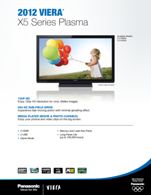 Page 12012 viera
®
X5 Series Plasma
Available Models:
TC-P50X5 
TC-P42X5
Screen image simulated.
720p HD
Enjoy 720p HD resolution for vivid, lifelike images.
600 HZ Sub-fielD Drive
Experience fast-moving action with minimal ghosting effect.
MeDia player (Movie & pHoto-capable)
Enjoy your photos and video clips on the big screen.
•  2 HDMI
•  2 USB
•  Game Mode•  Mercury and Lead-free Panel
•   
Long Panel Life 
(up to 100,000 hours)    