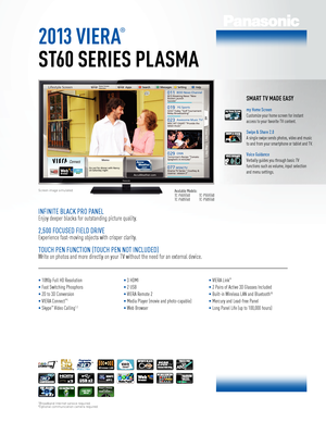 Page 12013 VIERA
®
ST60 SERIES PLASMA
Screen image simulated.Available Models: TC-P65ST60 TC-P60ST60 
 TC-P55ST60 TC-P50ST60
SMART TV MADE EASY
my Home Screen
Customize your home screen for instant 
access to your favorite TV content.
Swipe & Share 2.0
A single swipe sends photos, video and music 
to and from your smartphone or tablet and TV.
Voice Guidance
Verbally guides you through basic TV  
functions such as volume, input selection  
and menu settings.
INFINITE BLACK PRO PANEL
Enjoy deeper blacks for...