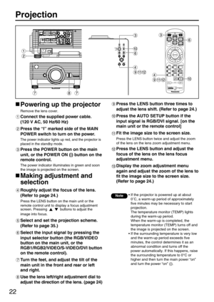 Page 2222
Projection
Powering up the projector
Remove the lens cover.
Connect the supplied power cable. 
(120 V AC, 50 Hz/60 Hz)
Press the “I” marked side of the MAIN
POWER switch to turn on the power.
The power indicator lights up red, and the projector is
placed in the standby mode.
Press the POWER button on the main
unit, or the POWER ON (|) button on the
remote control.
The power indicator illuminates in green and soon
the image is projected on the screen.
Making adjustment and
selection
Roughly adjust the...