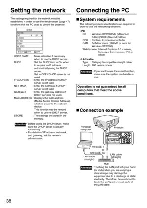 Page 3838
Setting the network
The settings required for the network must be
established in order to use the web browser (page 47)
functions that the PC uses to control the projector.
HOST NAME : Make alteration if necessary
when to use the DHCP server.
DHCP : Set the DHCP item to ON when
to acquire an IP address
automatically using the DHCP
server. 
Set to OFF if DHCP server is not
used.
IP ADDRESS : Enter the IP address if DHCP
server is not used.
NET MASK : Enter the net mask if DHCP
server is not used....