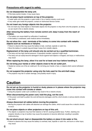 Page 66
Precautions with regard to safety
Do not disassemble the lamp unit.
• If the lamp section breaks, it may cause injury.
Do not place liquid containers on top of the projector.
• If water spills onto the projector or gets inside it, fire or electric shocks could result.
• If any water gets inside the projector, contact an Authorized Service Center.
Do not insert any foreign objects into the projector.
• Do not insert any metal objects or flammable objects into the projector or drop them onto the...