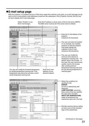 Page 5151
E-mail setup page
With this projector, if a problem occurs or if the lamp usage time reaches a set value, an e-mail message can be
sent to one or more preset e-mail addresses (maximum two addresses). Click [Projector Control], then [E-mail
set up] to display the E-mail setup page.
Select “Enable” to use
the E-mail function.Enter the IP address or server name of the E-mail server (SMTP).
The DNS server must be set if the server name is entered.
Enter the E-mail address of the
projector.
(maximum 63...