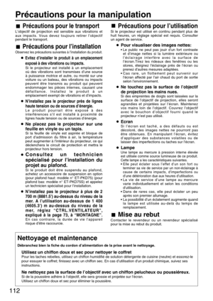 Page 112112
Précautions pour la manipulation
Précautions pour le transport
L’objectif de projection est sensible aux vibrations et
aux impacts. Vous devez toujours retirer l’objectif
pendant le transport.
Précautions pour l’installation
Observez les précautions suivantes à l’installation du produit.
Evitez d’installer le produit à un emplacement
exposé à des vibrations ou impacts.
Si le projecteur est installé à un emplacement
où des vibrations sont transmises d’une source
à puissance motrice et autre, ou monté...