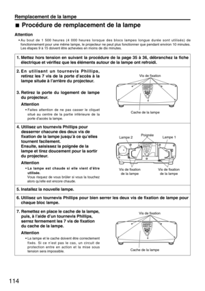 Page 114114
Remplacement de la lampe
Procédure de remplacement de la lampe
Attention
• Au bout de 1 500 heures (4 000 heures lorsque des blocs lampes longue durée sont utilisés) de
fonctionnement pour une même lampe, le projecteur ne peut plus fonctionner que pendant environ 10 minutes.
Les étapes 9 à 15 doivent être achevées en moins de dix minutes.
1. Mettez hors tension en suivant la procédure de la page 35 à 36, débranchez la fiche
électrique et vérifiez que les éléments autour de la lampe ont refroidi.
5....