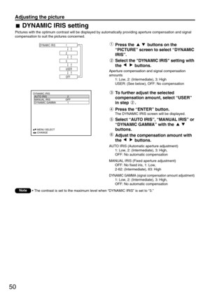 Page 5050
Adjusting the picture
DYNAMIC IRIS
  AUTO IRIS 2
  MANUAL IRIS OFF
  DYNAMIC GAMMA 1
  
  
  
  
     :MENU SELECT   
     :CHANGE
2
3
1 DYNAMIC IRIS
USER
OFF
DYNAMIC IRIS setting
Pictures with the optimum contrast will be displayed by automatically providing aperture compensation and signal
compensation to suit the pictures concerned.
Press the  buttons on the
“PICTURE” screen to select “DYNAMIC
IRIS”.
Select the DYNAMIC IRIS setting with
the buttons.
To further adjust the selected
compensation...