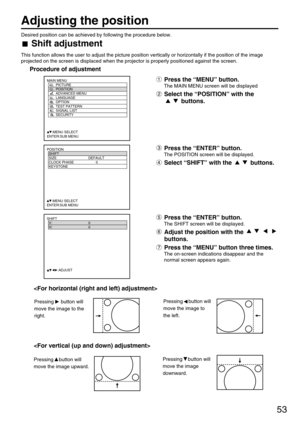 Page 5353
Adjusting the position
Desired position can be achieved by following the procedure below.
Shift adjustment
This function allows the user to adjust the picture position vertically or horizontally if the position of the image
projected on the screen is displaced when the projector is properly positioned against the screen.
Procedure of adjustment
POSITION
  SHIFT
  SIZE DEFAULT
  CLOCK PHASE 0
  KEYSTONE
  
     :MENU SELECT    
ENTER:SUB MENU
Press the “MENU” button.
The MAIN MENU screen will be...