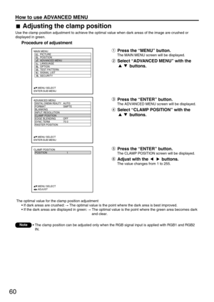 Page 6060
How to use ADVANCED MENU
ADVANCED MENU
  DIGITAL CINEMA REALITYAUTO
  FORMAT SMPTE
  BLANKING
  INPUT RESOLUTION
  CLAMP POSITION
  EDGE BLENDING OFF
  SYNC.TERM 75 
  RASTER POSITION
     :MENU SELECT
ENTER:SUB MENU
MAIN MENU
         PICTURE
         POSITION
         ADVANCED MENU
         LANGUAGE
         OPTION
         TEST PATTERN
         SIGNAL LIST
         SECURITY
     :MENU SELECT
ENTER:SUB MENU
CLAMP POSITION
  POSITION 1
     :MENU SELECT    
     :ADJUST
The optimal value for the...