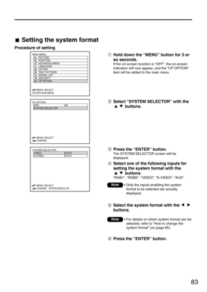 Page 8383
MAIN MENU
         PICTURE
         POSITION
         ADVANCED MENU
         LANGUAGE
         OPTION
         TEST PATTERN
         SIGNAL LIST
         SECURITY
         CP OPTION
     :MENU SELECT
ENTER:SUB MENU
CP OPTION
  OSD ON
  SYSTEM SELECTOR
  
   
  
  
  
  
     :MENU SELECT    
     :CHANGE
SYSTEM SELECTOR
  VIDEO AUTO1
  S-VIDEO AUTO1
  
   
  
  
  
  
     :MENU SELECT    
     :CHANGE   ENTER:EXECUTE
Setting the system format
Procedure of setting
Hold down the “MENU” button for 3 or...