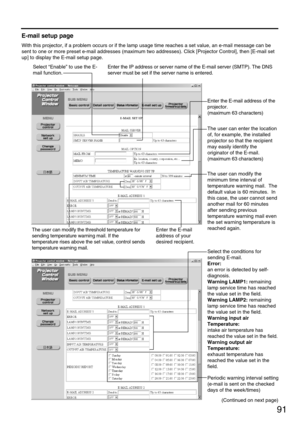 Page 91Select “Enable” to use the E-
mail function.
91
E-mail setup page
With this projector, if a problem occurs or if the lamp usage time reaches a set value, an e-mail message can be
sent to one or more preset e-mail addresses (maximum two addresses). Click [Projector Control], then [E-mail set
up] to display the E-mail setup page.
Enter the IP address or server name of the E-mail server (SMTP). The DNS
server must be set if the server name is entered.
Enter the E-mail address of the
projector.
(maximum 63...