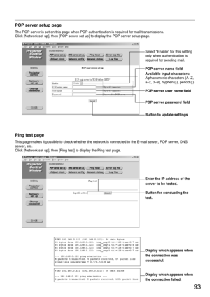 Page 9393
POP server setup page
The POP server is set on this page when POP authentication is required for mail transmissions.
Click [Network set up], then [POP server set up] to display the POP server setup page.
Select “Enable” for this setting
only when authentication is
required for sending mail.
POP server name field
Available input characters: 
Alphanumeric characters (A–Z,
a–z, 0–9), hyphen (-), period (.)
POP server user name field
Button to update settings
POP server password field
Ping test page
This...