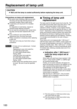 Page 100100
Replacement of lamp unit 
Precautions on lamp unit replacement
Be careful when handling a light source lamp.
The lamp unit has high internal pressure. If
improperly handled, failure might result.
A used lamp unit may burst if it is handled
violently.
For disposition of used lamps, request an
industrial waste disposal contractor.
Do not reset the cumulative time, except when
the lamp unit has been replaced with a new
unit.
If you continue to use a lamp after the
replacement time, the lamp may break....