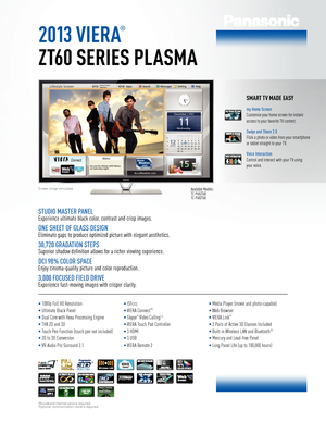 Page 12013 viera
®
ZT60 SerieS plaSma
Screen image simulated.Available Models: 
TC-P65ZT60 
TC-P60ZT60
SmarT Tv made ea Sy
my Home Screen
Customize your home screen for instant 
access to your favorite TV content.
Swipe and Share 2.0
Flick a photo or video from your smartphone 
or tablet straight to your TV.
Voice Interaction
Control and interact with your TV using 
your voice.
StudIo MaSter Panel
Experience ultimate black color, contrast and crisp images.
one SHeet of Gla SS deSIGn
Eliminate gaps to produce...