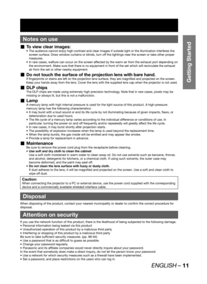 Page 11ENGLISH – 11
Getting Started
Notes on use
To view clear images:  „The audience cannot enjoy high-contrast and clear images if outside light or the illumination interferes the  • 
screen surface. Draw window curtains or blinds, turn off the lightings near the screen or take other proper 
measures.
In rare cases, wafture can occur on the screen affected by the warm air from the exhaust port depending on  • 
the environment. Make sure that there is no equipment in front of the set which will recirculate the...