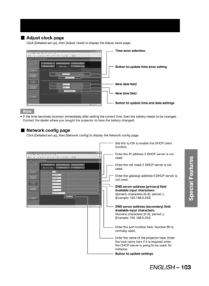 Page 103ENGLISH – 103
Special Features
Adjust clock page  „
Click [Detailed set up], then [Adjust clock] to display the Adjust clock page.
Time zone selection
Button to update time zone setting
Button to update time and date settings 
New date field
New time field
Note
If the time becomes incorrect immediately after setting the correct time, then the battery needs to be changed.  • 
Contact the dealer where you bought the projector to have the battery changed.
Network config page  „
Click [Detailed set up], then...