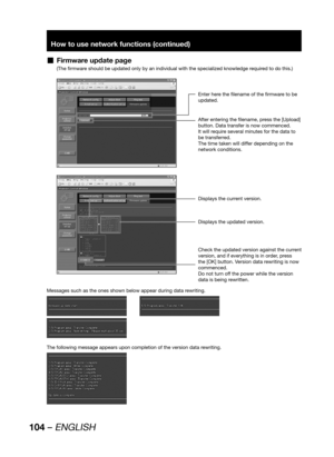 Page 104104 – ENGLISH
How to use network functions (continued)
Firmware update page  „
(The firmware should be updated only by an individual with the specialized knowledge required to do this.)
Enter here the filename of the firmware to be 
updated.
After entering the filename, press the [Upload] 
button. Data transfer is now commenced.
It will require several minutes for the data to 
be transferred.
The time taken will differ depending on the 
network conditions.
Displays the current version.
Displays the...