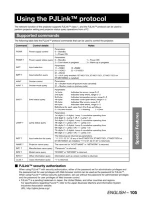 Page 105ENGLISH – 105
Special Features
 
Using the PJLink™ protocol
The network function of the projector supports PJLink™ class 1, and the PJLink™ protocol can be used to 
perform projector setting and projector status query operations from a PC.
Supported commands
The following table lists the PJLink™ protocol commands that can be used to control the projector.
Command Control details Notes
POWR Power supply controlParameters
0 = Standby
1 = Power ON
POWR ? Power supply status queryParameters
0 = Standby  1 =...