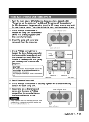 Page 115ENGLISH – 115
Information
Procedure of  lamp unit replacement
Turn the main power OFF, following the procedures described in  1. 
“Powering up the projector” (p. 38) and “Powering off the projector” 
(p. 39), disconnect the power plug from the AC power source, and wait 
for one hour or more. Then check that the lamp unit has cooled down.
Use a Phillips screwdriver to  2. 
loosen the lamp unit cover screw 
at the rear of the projector until 
the screw turns freely.
Open the lamp unit cover and  3. 
remove...