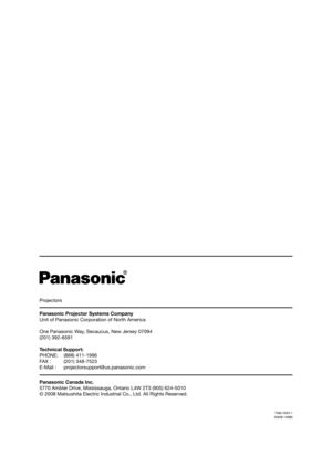 Page 138Projectors
Panasonic Projector Systems Company
Unit of Panasonic Corporation of North America
One Panasonic Way, Secaucus, New Jersey 07094
(201) 392-6591
Technical Support:
PHONE: (888) 411-1996
FAX :   (201) 348-7523
E-Mail :  projectorsupport@us.panasonic.com
Panasonic Canada Inc.
5770 Ambler Drive, Mississauga, Ontario L4W 2T3 (905) 624-5010
© 2008 Matsushita Electric Industrial Co., Ltd. All Rights Reserved.
TQBJ 0263-1
S0608-1088B 