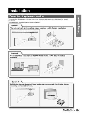 Page 19ENGLISH – 19
Getting Started
Installation
Examples of system expansion
The projector is provided with a number of terminals and optional accessories to enable various system 
expansions.
The following are some examples of system expansion:
System 1
The optional high- or low-ceiling mount brackets enable flexible installation.
System 2
System 3 Connection to a computer via the DVI-D IN terminal or DVI-D input module 
(optional).
Built-in keystone and geometric correction can compensate for offset...