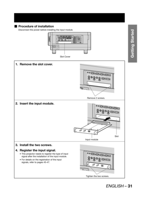 Page 31ENGLISH – 31
Getting Started
Procedure of installation  „
Disconnect the power before installing the input module.
Slot Cover
MAIN POWER AC INOFF ON
IN OUTRS-232C IN RS-422 IN RS-422 OUTSERIALLAN
REMOTE 1 REMOTE 2 IN
OUTIN
SYNC/HD VDB/PBG/Y R/PRS-VIDEO INVIDEO RGB 2 INDVI-D IN
RGB 1 INAUXDVI-DRGB2RGB1S-VIDEOVIDEOAUTO
SETUPMENU LENS
SHUTTER
LIGHT POWER ON STANDBY
ON
OFF ENTER
Remove the slot cover. 1. 
Remove 2 screws.
Insert the input module. 2. 
Slot
Input module
Install the two screws. 3. 
Register the...