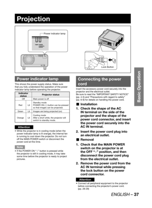 Page 37ENGLISH – 37
Basic Operation
Projection
 
Power indicator lamp
This shows the power supply status. Make sure 
that you fully understand the operation of the power 
indicator lamp before operating the projector.
Indicator 
statusProjector status
Off Main power is off
Red LitStandby mode
POWER ON ( | ) button can be pressed 
so that images can be projected.
Green Lit Images are being projected (on)
Orange LitCooling mode
After a short while, the projector will 
switch to standby mode.
Attention
While the...