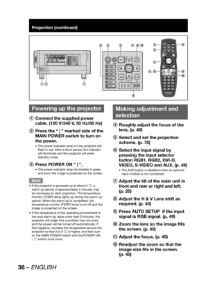 Page 3838 – ENGLISH
Projection (continued)
 
Powering up the projector
1
  Connect the supplied power 
cable. (120 V/240 V, 50 Hz/60 Hz)
2
  Press the “ | ” marked side of the 
MAIN POWER switch to turn on 
the power.
The power indicator lamp on the projector will  • 
flash in red. After a short period, the indicator 
will illuminate and the projector will enter 
standby mode.
3
  Press POWER ON “ | ”.
The power indicator lamp illuminates in green  • 
and soon the image is projected on the screen.
Note
If the...