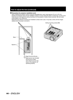 Page 4444 – ENGLISH
How to adjust the lens (continued)
Precautions for projector installation work  z
When installing the projector without using the adjustable feet, insert metal spacers (10 mm to 20 mm) 
between the projector base and the installation surface to ensure adequate airflow. Furthermore, use the screw 
holes (shown in the figure) for ceiling mounting to fix the projector in place. (Screw diameter: M6, set inside 
screw length: 8 mm maximum)
Note that if the cabinet is touching the installation...